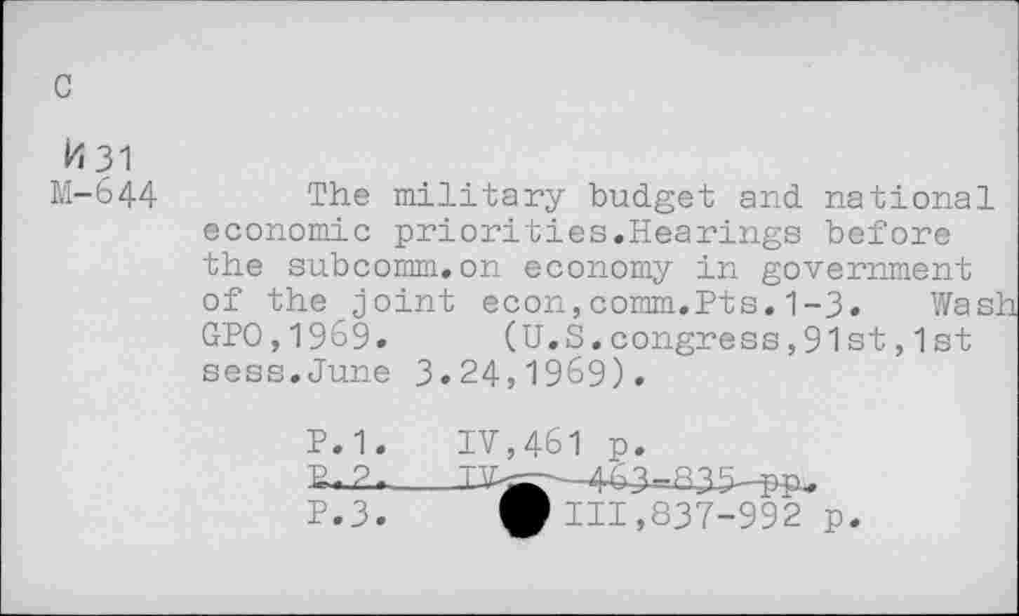 ﻿c
b 31
M-644
The military budget and national economic priorities.Hearings before the subcomm.on economy in government of the joint econ,comm.Pts. 1-3, Was: GPO,1969.	(U.S.congress,91st,1st
sess.June 3.24,1969).
P.1. IV,461 p.
E-2-__443-BJb^u
P.3.	111,837-992 p.